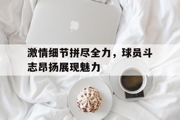 激情细节拼尽全力，球员斗志昂扬展现魅力